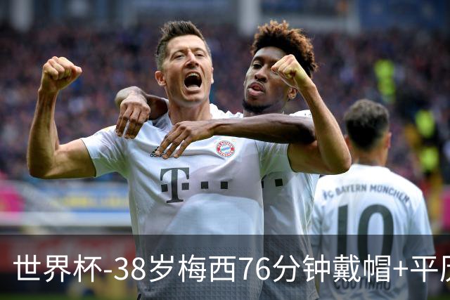 世界杯-38岁梅西76分钟戴帽+平历史纪录 阿根廷3-0阿尔及利亚